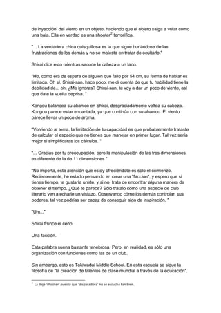 de inyección’ del viento en un objeto, haciendo que el objeto salga a volar como una bala. Ella en verdad es una shooter2 terrorífica. "... La verdadera chica quisquillosa es la que sigue burlándose de las frustraciones de los demás y no se molesta en tratar de ocultarlo." Shirai dice esto mientras sacude la cabeza a un lado. "Ho, como era de espera de alguien que fallo por 54 cm, su forma de hablar es limitada. Oh sí, Shirai-san, hace poco, me di cuenta de que tu habilidad tiene la debilidad de... oh, ¿Me ignoras? Shirai-san, te voy a dar un poco de viento, así que date la vuelta deprisa. " Kongou balancea su abanico en Shirai, desgraciadamente voltea su cabeza. Kongou parece estar encantada, ya que continúa con su abanico. El viento parece llevar un poco de aroma. "Volviendo al tema, la limitación de tu capacidad es que probablemente trataste de calcular el espacio que no tienes que manejar en primer lugar. Tal vez sería mejor si simplificaras los cálculos. " "... Gracias por tu preocupación, pero la manipulación de las tres dimensiones es diferente de la de 11 dimensiones." "No importa, esta atención que estoy ofreciéndote es solo el comienzo. Recientemente, he estado pensando en crear una "facción", y espero que si tienes tiempo, te gustaría unirte, y si no, trata de encontrar alguna manera de obtener el tiempo. ¿Qué te parece? Sólo trátalo como una especie de club literario ven a echarle un vistazo. Observando cómo los demás controlan sus poderes, tal vez podrías ser capaz de conseguir algo de inspiración. " "Um..." Shirai frunce el ceño. Una facción. Esta palabra suena bastante tenebrosa. Pero, en realidad, es sólo una organización con funciones como las de un club. Sin embargo, esto es Tokiwadai Middle School. En esta escuela se sigue la filosofía de "la creación de talentos de clase mundial a través de la educación". 
2 La deje ‘shooter’ puesto que ‘disparadora’ no se escucha tan bien.  