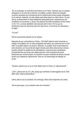 "Sí, sin embargo, es más fácil esconderse en el metro. Siempre que no queden atrapados en la cinta de la cámara vía satélite, pueden utilizar los ángulos muertos causados por la presencia de la multitud para evitar quedar atrapados en la cámara. Además, es más rápido para ellos pasar en metro ahora. Ya que ahora, la electricidad no está trabajando apropiadamente, haciendo que los semáforos no funcionen, y ahora, hay atascos de tráfico alrededor de las líneas 3, 48, 131, y el área alrededor de la escena del crimen. Por lo que es beneficioso para los ladrones para huir bajo tierra, en términos de velocidad y el sigilo”. "Ya veo." Shirai suavemente asiente con la cabeza. Después de ser contactada por Uiharu, ‘Anti-Skill’ debería estar haciendo su trabajo. El problema es, en esta congestión del tráfico, los vehículos de la ‘Anti- Skill' no pueden llegar a la escena. Además, no pueden decir la gravedad de esta situación, por lo que llevará algún tiempo para ellos antes de que incluso puedan solicitar la asistencia de helicópteros. A pesar de los complicados procedimientos que tienen por objeto prevenir a los miembros de tomar decisiones por cuenta propia, se necesita una gran cantidad de tiempo cuando tienen que adaptarse rápidamente. Esta es una desventaja de trabajar en grupo. 
"Suspira, parece que va a ser más rápido para mí hacer un viaje personal". 
"¿Eh? ¿Shirai-san se va? ¿No, tengo que enfrentar el interrogatorio de la ‘Anti- Skill’ sola? ¡Qué problemática-! " 
Uiharu alta la voz en protesta. Sin embargo, Shirai sólo responde con calma 
"No te preocupes, voy a resolver esto de inmediato."  