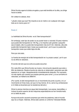 Shirai Kuroko agarra la bolsa arrugaba y que está tendida en la silla y se dirige hacia la salida. Sin voltear la cabeza, dice: "¿Quién crees que soy? No importa si es en metro o en cualquier otro lugar, todo es lo mismo para mí." 
Parte 2 La habilidad de Shirai Kuroko es la "tele transportación". Sin embargo, este tipo de poder no se puede hacer a voluntad. El peso máximo que puede tele transportar es 130.7kg, y no importa cuán grande o pequeño sea el objeto, ella no puede tele transportarlo más de 81.5m. Además, ella sólo puede tele transportar lejos 'cosas que pueda tocar’, por lo que no puede tele transportar cosas que están lejos de ella. Pero por otro lado. La fuente de energía de la tele transportación es ‘su propio cuerpo’, por lo que no es difícil en absoluto. El sonido del aire que se corta se puede escuchar. Por cada 80m que Shirai Kuroko se mueve, mira el punto siguiente que esta a 80m de distancia. Desde el punto de vista de un observador, pareciera que ella aparece en un lugar, desapareciendo inmediatamente después. Por supuesto, va más rápido que usando sus propias piernas para correr, y si se convierte en velocidad, se hablaría de 288km/h. (Por suerte, la tele transportación es un movimiento de punto a punto y no un movimiento en línea recta, así que no hay inercia. Si no, sería muy embarazoso si mi falda se levantara por la resistencia del aire.) Shirai lo piensa mientras se sigue tele transportado. Las aceras, barandillas, e incluso la parte superior de las máquinas expendedoras se han transformado en su tabla de paso. Aunque tal acción causaría sorpresa que entre los peatones, todo el mundo aquí es un Esper. Además, Shirai está usando un uniforme Tokiwadai Middle  