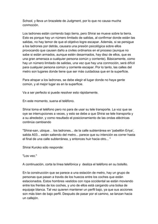 School, y lleva un brazalete de Judgment, por lo que no causa mucha conmoción. Los ladrones están corriendo bajo tierra, pero Shirai se mueve sobre la tierra. Esto es porque hay un número limitado de salidas, al confirmar donde están las salidas, no hay temor de que el objetivo logre escapar. Además, si se persigue a los ladrones por detrás, causara una presión psicológica sobre ellos provocando que causen daño a civiles ordinarios en el proceso (aunque no sabe si están armados, aunque estén desarmados, hay diez de ellos, que es una gran amenaza a cualquier persona común y corriente). Básicamente, como hay un número limitado de salidas, una vez que hay una conmoción, será difícil para cualquier persona común y corriente escapar. Por lo tanto, las calles del metro son lugares donde tiene que ser más cuidadosa que en la superficie. Para atrapar a los ladrones, se debe elegir el lugar donde no haya gente común, y el mejor lugar es en la superficie. Va a ser perfecto si puede resolver esto rápidamente. En este momento, suena el teléfono. Shirai toma el teléfono pero no para de usar su tele transporte. La voz que se oye se interrupciones a veces, y esto se debe a que Shirai se tele transporta y a su alrededor, y como resultado el posicionamiento de las ondas eléctricas continúa cambiando "Shirai-san, ubique… los ladrones... de la calle subterránea en 'pabellón Eriya’, salida A03... están saliendo del metro... parece que su intención es correr hasta el final de una calle subterránea, y entonces huir hacia otro... " Shirai Kuroko sólo responde: "Los veo." A continuación, corta la línea telefónica y desliza el teléfono en su bolsillo. En la construcción que se parece a una estación de metro, hay un grupo de personas que pasan a través de los huecos entre los coches que están estacionados. Estos hombres vestidos con ropa occidental se están moviendo entre los frentes de los coches, y uno de ellos está cargando una bolsa de equipaje blanca. Tal vez quieren mantener un perfil bajo, ya que sus acciones son más bien de bajo perfil. Después de pasar por el camino, se lanzan hacia un callejón.  