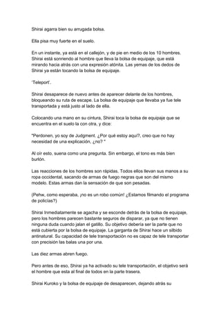 Shirai agarra bien su arrugada bolsa. Ella pisa muy fuerte en el suelo. En un instante, ya está en el callejón, y de pie en medio de los 10 hombres. Shirai está sonriendo al hombre que lleva la bolsa de equipaje, que está mirando hacia atrás con una expresión atónita. Las yemas de los dedos de Shirai ya están tocando la bolsa de equipaje. ‘Teleport’. Shirai desaparece de nuevo antes de aparecer delante de los hombres, bloqueando su ruta de escape. La bolsa de equipaje que llevaba ya fue tele transportada y está justo al lado de ella. Colocando una mano en su cintura, Shirai toca la bolsa de equipaje que se encuentra en el suelo la con otra, y dice: "Perdonen, yo soy de Judgment. ¿Por qué estoy aquí?, creo que no hay necesidad de una explicación, ¿no? " Al oír esto, suena como una pregunta. Sin embargo, el tono es más bien burlón. Las reacciones de los hombres son rápidas. Todos ellos llevan sus manos a su ropa occidental, sacando de armas de fuego negras que son del mismo modelo. Estas armas dan la sensación de que son pesadas. (Pehw, como esperaba, ¡no es un robo común! ¿Estamos filmando el programa de policías?) Shirai Inmediatamente se agacha y se esconde detrás de la bolsa de equipaje, pero los hombres parecen bastante seguros de disparar, ya que no tienen ninguna duda cuando jalan el gatillo. Su objetivo debería ser la parte que no está cubierta por la bolsa de equipaje. La garganta de Shirai hace un silbido antinatural. Su capacidad de tele transportación no es capaz de tele transportar con precisión las balas una por una. Las diez armas abren fuego. Pero antes de eso, Shirai ya ha activado su tele transportación, el objetivo será el hombre que esta al final de todos en la parte trasera. Shirai Kuroko y la bolsa de equipaje de desaparecen, dejando atrás su  