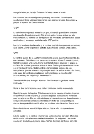 arrugada bolsa por debajo. Entonces, la bolsa cae en el suelo. Los hombres ven el enemigo desaparecer y se asustan. Usando esta oportunidad, Shirai utiliza ambas manos para agarrar la bolsa de equipaje y golpea la espalda del último hombre. "¡Ugh!" El último hombre parado detrás da un grito, haciendo que los otros ladrones den la vuelta. En este momento, Shirai toca a otro hombre activar su tele transportación. El hombre fue transportado de inmediato, pero sólo unos pocos centímetros, y su cuerpo se dio la vuelta 180º grados. Los ocho hombres dan la vuelta, y el hombre que tele transporto se encuentran cara a cara. Como un golpe de Estado, sus armas se señalan unos a otros. "¡Ah!" El hombre que se dio la vuelta frenéticamente apunta su arma hacia arriba. En ese momento, Shirai le da una patada en la espalda. Como fichas de dominó, los ladrones caen uno a uno. Shirai levanta la bolsa de equipaje y golpea la muñeca del hombre que aún sostiene el arma. Cortos gritos constantes hacen eco a través del viento. Cada hombre estar enredado con uno de sus compañeros, y no se atreven a disparar por temor de herirse a ellos. Por último, este grupo de hombres armados con instrumentos de la muerte están inconscientes y sin ningún tipo de resistencia. "Demasiado fácil de manejar. Además, Esto hará que la gente se sienta incómoda. " Shirai lo dice burlonamente, pero no hay nadie que pueda responderle. Usando la punta de los pies, Shirai suavemente da patadas al ladrón, tratando de confirmar si está despierto, y utiliza las esposas especiales no metálicas para encadenarlos. Ella las utiliza todas en el momento en que llega al cuarto, y sólo puede usar los cables abandonados alrededor de su izquierda para atarlos. Aunque están inmovilizados, los hombres todavía no han despertado. Después de llamar a Anti-Skill por teléfono, Shirai mira con que estaban armados. Ella no puede ver el nombre y número de serie del arma, pero son diferentes de las armas utilizadas durante el entrenamiento de Judgment. Las armas usadas en Ciudad Academia no están hechas de metal, por lo que son más  