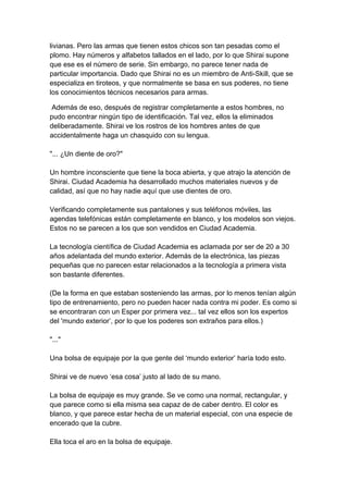livianas. Pero las armas que tienen estos chicos son tan pesadas como el plomo. Hay números y alfabetos tallados en el lado, por lo que Shirai supone que ese es el número de serie. Sin embargo, no parece tener nada de particular importancia. Dado que Shirai no es un miembro de Anti-Skill, que se especializa en tiroteos, y que normalmente se basa en sus poderes, no tiene los conocimientos técnicos necesarios para armas. 
Además de eso, después de registrar completamente a estos hombres, no pudo encontrar ningún tipo de identificación. Tal vez, ellos la eliminados deliberadamente. Shirai ve los rostros de los hombres antes de que accidentalmente haga un chasquido con su lengua. "... ¿Un diente de oro?" Un hombre inconsciente que tiene la boca abierta, y que atrajo la atención de Shirai. Ciudad Academia ha desarrollado muchos materiales nuevos y de calidad, así que no hay nadie aquí que use dientes de oro. Verificando completamente sus pantalones y sus teléfonos móviles, las agendas telefónicas están completamente en blanco, y los modelos son viejos. Estos no se parecen a los que son vendidos en Ciudad Academia. La tecnología científica de Ciudad Academia es aclamada por ser de 20 a 30 años adelantada del mundo exterior. Además de la electrónica, las piezas pequeñas que no parecen estar relacionados a la tecnología a primera vista son bastante diferentes. (De la forma en que estaban sosteniendo las armas, por lo menos tenían algún tipo de entrenamiento, pero no pueden hacer nada contra mi poder. Es como si se encontraran con un Esper por primera vez... tal vez ellos son los expertos del 'mundo exterior’, por lo que los poderes son extraños para ellos.) "..." Una bolsa de equipaje por la que gente del ‘mundo exterior’ haría todo esto. Shirai ve de nuevo ‘esa cosa’ justo al lado de su mano. La bolsa de equipaje es muy grande. Se ve como una normal, rectangular, y que parece como si ella misma sea capaz de de caber dentro. El color es blanco, y que parece estar hecha de un material especial, con una especie de encerado que la cubre. Ella toca el aro en la bolsa de equipaje.  
