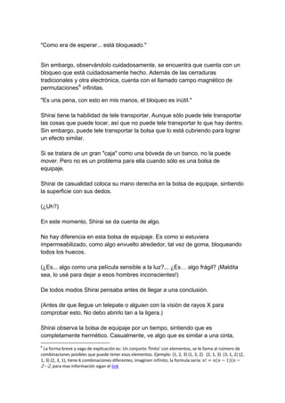 "Como era de esperar... está bloqueado." 
Sin embargo, observándolo cuidadosamente, se encuentra que cuenta con un bloqueo que está cuidadosamente hecho. Además de las cerraduras tradicionales y otra electrónica, cuenta con el llamado campo magnético de permutaciones6 infinitas. 
"Es una pena, con esto en mis manos, el bloqueo es inútil." Shirai tiene la habilidad de tele transportar. Aunque sólo puede tele transportar las cosas que puede tocar, así que no puede tele transportar lo que hay dentro. Sin embargo, puede tele transportar la bolsa que lo está cubriendo para lograr un efecto similar. Si se tratara de un gran "caja" como una bóveda de un banco, no la puede mover. Pero no es un problema para ella cuando sólo es una bolsa de equipaje. Shirai de casualidad coloca su mano derecha en la bolsa de equipaje, sintiendo la superficie con sus dedos. (¿Uh?) En este momento, Shirai se da cuenta de algo. No hay diferencia en esta bolsa de equipaje. Es como si estuviera impermeabilizado, como algo envuelto alrededor, tal vez de goma, bloqueando todos los huecos. (¿Es... algo como una película sensible a la luz?... ¿Es… algo frágil? ¡Maldita sea, lo usé para dejar a esos hombres inconscientes!) De todos modos Shirai pensaba antes de llegar a una conclusión. (Antes de que llegue un telepate o alguien con la visión de rayos X para comprobar esto, No debo abrirlo tan a la ligera.) Shirai observa la bolsa de equipaje por un tiempo, sintiendo que es completamente hermético. Casualmente, ve algo que es similar a una cinta, 
6 La forma breve y vaga de explicación es: Un conjunto ‘finito’ con elementos, se le llama al número de combinaciones posibles que puede tener esos elementos. Ejemplo: (1, 2, 3) (1, 3, 2) (2, 1, 3) (3, 1, 2) (2, 1, 3) (2, 3, 1), tiene 6 combinaciones diferentes, imaginen infinito, la formula seria: ݊!ൌ݊ሺ݊െ1ሻሺ݊െ 2ڮ2, para mas información sigan el link  