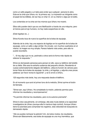 como un sello pegado a un lado para evitar que cualquier persona lo abra. Esta es la cinta que Uiharu vio la primera vez. La impresión es intrigante como el papel de los billetes, tal vez hay un chip I.C. en su interior o algo por el estilo. Los contenidos en la cinta son los mismos que Uiharu me mostró. Ellos sólo pueden decir que es una falsificación a través de una máquina, pero al menos para el ojo humano, no hay nada sospechoso en ella. (Este logotipo es...) Shirai Kuroko toca de nuevo la superficie de la bolsa de equipaje. Además de la cinta, hay una especie de logotipo en la superficie de la bolsa de equipaje, como un sello o algo similar. Es circular, con muchos cuadrados en el interior, la imagen es muy simple. Parece haberlo visto antes, pero ella no puede recordarlo. "... Si hay algo que no se, pedírselo a otros sería la forma más rápida de obtener la respuesta. " Shirai es demasiado perezosa para pensar en ello, saca su teléfono del bolsillo de su falda. Ella saca la extraña sustancia del pequeño cilindro, Revelando el cuerpo extremadamente delgado del teléfono, utiliza la función de cámara para tomar fotos de la bolsa de equipaje, la cinta, y el logotipo, y adjunta unas pocas palabras ‘por favor revisa lo siguiente", y se lo envió a Uiharu. 120 segundos más tarde, hay una respuesta desde el teléfono. En el momento que sonó el primer tono de la melodía, Shirai oprime el botón de llamada. "Shirai-san, aquí Uiharu. He completado la misión, pidiendo permiso para informar los resultados y recompensarme”. "Te permito informar los resultados, pero no te autorizo premiarte". Shirai lo dice casualmente, sin embargo, ella esta muda debido a la capacidad investigadora de Uiharu (aunque ella lo mantuvo bajo control). Aunque Uiharu tiene la autoridad para comprobar los registros, esta velocidad de búsqueda es demasiado rápida. "¡No se puedes rechazar la petición! Um, de todos modos, los resultados, Shirai-san Básicamente, esa bolsa de equipaje es una muy hermética, que  