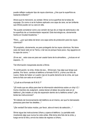 puede reflejar cualquier tipo de rayos cósmicos. ¿Ves que la superficie es bastante brillante? " Ahora que lo mencionó, es verdad. Shirai ve la superficie de la bolsa de equipaje. Es como si se le hubiera aplicado una capa de cera, es tan brillante que Shirai puede ver su cara en ella. "Se puede considerar como una versión de lujo de un traje de astronauta o de la superficie de un transbordador espacial. Esta tecnología es, obviamente hecha en Ciudad Academia. " "Pero... ¿por qué debe de tener una capa extra de protección para los rayos cósmicos? "El propósito, obviamente, es para protegerlo de los rayos cósmicos. No tiene caso de hacer esto en la Tierra, o tal vez es porque hace poco, hay agujeros en la capa de ozono. " (Si es así... esta cosa es para ser usada fuera de la atmosfera... ¿incluso en el espacio...?) Tal información inesperada aturde a Shirai. "A continuación, la cinta. Antes de eso... Shirai-san, hay algo que tengo que pedirle. Por favor, cambia el teléfono a formato R.W.S. y toma una foto de nuevo. Debe de haber un cuadro rojo en la parte derecha de la cinta, así que toma la foto con esto en el centro.” "¿Cuál es el formato de R.W.S.?" "¡El modo que se utiliza para leer la información electrónica sobre un chip I.C.! Como miembro de Judgment, ¡todos tienen el deber de portar esto en el teléfono! ¿No instale un chip de expansión dentro de tu teléfono antes? ¿No leíste las instrucciones? "El método de funcionamiento del teléfono es el mismo, así que fui demasiado perezosa para leer los detalles..." "¡De verdad! De todos modos, por favor, abra el menú de selección... " Shirai sigue las instrucciones Uiharu y opera el teléfono. La pantalla está mostrando algo que nunca ha visto antes. Ella toma otra foto de la cinta, y luego envía la foto y envía los datos de regreso a Uiharu.  