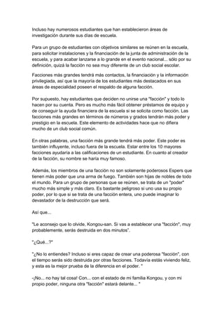 Incluso hay numerosos estudiantes que han establecieron áreas de investigación durante sus días de escuela. Para un grupo de estudiantes con objetivos similares se reúnen en la escuela, para solicitar instalaciones y la financiación de la junta de administración de la escuela, y para acabar lanzarse a lo grande en el evento nacional... sólo por su definición, quizá la facción no sea muy diferente de un club social escolar. 
Facciones más grandes tendrá más contactos, la financiación y la información privilegiada, así que la mayoría de los estudiantes más destacados en sus áreas de especialidad poseen el respaldo de alguna facción. Por supuesto, hay estudiantes que deciden no unirse una "facción" y todo lo hacen por su cuenta. Pero es mucho más fácil obtener préstamos de equipo y de conseguir la ayuda financiera de la escuela si se solicita como facción. Las facciones más grandes en términos de números y grados tendrán más poder y prestigio en la escuela. Este elemento de actividades hace que no difiera mucho de un club social común. En otras palabras, una facción más grande tendrá más poder. Este poder es también influyente, incluso fuera de la escuela. Estar entre los 10 mayores facciones ayudaría a las calificaciones de un estudiante. En cuanto al creador de la facción, su nombre se haría muy famoso. Además, los miembros de una facción no son solamente poderosos Espers que tienen más poder que una arma de fuego. También son hijas de nobles de todo el mundo. Para un grupo de personas que se reúnen, se trata de un "poder" mucho más simple y más claro. Es bastante peligroso si uno usa su propio poder, por lo que si se trata de una facción entera, uno puede imaginar lo devastador de la destrucción que será. Así que... "Le aconsejo que lo olvide, Kongou-san. Si vas a establecer una "facción", muy probablemente, serás destruida en dos minutos”. "¿Qué...?" "¿No lo entiendes? Incluso si eres capaz de crear una poderosa "facción", con el tiempo serás sido destruida por otras facciones. Todavía estás viviendo feliz, y esta es la mejor prueba de la diferencia en el poder. " -¡No... no hay tal cosa! Con... con el estado de mi familia Kongou, y con mi propio poder, ninguna otra "facción" estará delante... "  