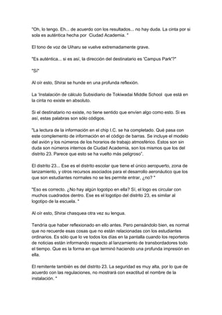 "Oh, lo tengo. Eh... de acuerdo con los resultados... no hay duda. La cinta por si sola es auténtica hecha por Ciudad Academia. " El tono de voz de Uiharu se vuelve extremadamente grave. "Es auténtica... si es así, la dirección del destinatario es 'Campus Park'?" "Sí" Al oír esto, Shirai se hunde en una profunda reflexión. La ‘Instalación de cálculo Subsidiario de Tokiwadai Middle School que está en la cinta no existe en absoluto. Si el destinatario no existe, no tiene sentido que envíen algo como esto. Si es así, estas palabras son sólo códigos. "La lectura de la información en el chip I.C. se ha completado. Qué pasa con este complemento de información en el código de barras. Se incluye el modelo del avión y los números de los horarios de trabajo atmosférico. Estos son sin duda son números internos de Ciudad Academia, son los mismos que los del distrito 23. Parece que esto se ha vuelto más peligroso”. El distrito 23... Ese es el distrito escolar que tiene el único aeropuerto, zona de lanzamiento, y otros recursos asociados para el desarrollo aeronáutico que los que son estudiantes normales no se les permite entrar, ¿no? " "Eso es correcto. ¿No hay algún logotipo en ella? Sí, el logo es circular con muchos cuadrados dentro. Ese es el logotipo del distrito 23, es similar al logotipo de la escuela. " Al oír esto, Shirai chasquea otra vez su lengua. Tendría que haber reflexionado en ello antes. Pero pensándolo bien, es normal que no recuerde esas cosas que no están relacionadas con los estudiantes ordinarios. Es sólo que lo ve todos los días en la pantalla cuando los reporteros de noticias están informando respecto al lanzamiento de transbordadores todo el tiempo. Que es la forma en que terminó haciendo una profunda impresión en ella. El remitente también es del distrito 23. La seguridad es muy alta, por lo que de acuerdo con las regulaciones, no mostrará con exactitud el nombre de la instalación. "  