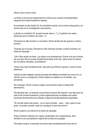 Shirai nuevo mira la cinta. La fecha y la hora es exactamente la misma que cuando el transbordador espacial de Ciudad Academia regresó. El remitente es del distrito 23. Es el distrito escolar con el único aeropuerto y se centra sólo en la investigación aeronáutica. (¿Quién en el distrito 23 quisiera enviar esto a...? ¿Y quiénes son estas personas que lo trataron de robar...?) Pensando en ello durante un momento, Shirai decide dar las gracias a Uiharu primero. "Gracias por la ayuda. Pensare en ello mientras escolto a estos hombres y la bolsa de equipaje. " "¡Ah-! Que acabo de decir, ¡yo quiero una recompensa! ¡Como el té por la tarde de una ojou! No se puede simplemente beber el té rojo, ¡debo tener la actitud de una dama refinada y el ambiente! " Uiharu dice esto frenéticamente, sólo para que Shirai lo ignore y corta la línea telefónica. Viendo el ultra delgado cuerpo principal del teléfono enrollado de nuevo en un cilindro como un pergamino, Shirai desliza su teléfono en el bolsillo, aun pensando. Sin embargo, Shirai no tiene ningún conocimiento sobre el desarrollo aeronáutico. Pensándolo bien, el reciente conocimiento acerca del 'espacio' que ella tiene es sólo el de Ciudad Academia y otras organizaciones mundiales que están haciendo lanzamientos de cohetes o algunos transbordadores espaciales. "Al vincular estos dos juntos... es un poco forzado... pero... Haiz, pase lo que pase, no puedo concluir nada sin averiguar lo que hay dentro." Shirai suspira y se sienta en la bolsa de equipaje. Estos hombres vestidos con ropas occidentales son sospechosos, pero también lo es el propietario original de la bolsa de equipaje. "De todos modos, la situación de ahora está completamente fuera del mi  