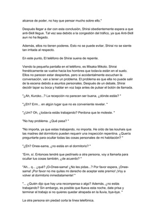 alcance de poder, no hay que pensar mucho sobre ello." Después llegar a dar con esta conclusión, Shirai obedientemente espera a que anti-Skill llegue. Tal vez sea debido a la congestión del tráfico, ya que Anti-Skill aun no ha llegado. Además, ellos no tienen poderes. Esto no se puede evitar, Shirai no se siente tan irritada al respecto. En este punto, El teléfono de Shirai suena de repente. Viendo la pequeña pantalla en el teléfono, es Misaka Mikoto. Shirai frenéticamente se vuelve hacia los hombres que todavía están en el suelo. Ellos no parecen estar despiertos, pero si accidentalmente escuchan la conversación, van a tener un problema. El problema es que ella no puede salir de la escena debido a asuntos personales. Después de un debate, Shirai decidir tapar su boca y hablar en voz baja antes de pulsar el botón de llamada. "¿Ah, Kuroko...? La recepción no parecen ser buena, ¿dónde estás? " "¿Eh? Erm... en algún lugar que no es conveniente revelar. " "¿Um? Oh, ¿todavía estás trabajando? Perdona que te moleste. " "No hay problema. ¿Qué pasa? " "No importa, ya que estas trabajando, no importa. He oído de las kouhais que las madres del dormitorio pueden requerir una inspección repentina. ¿Quería preguntarte para ocultar todas las cosas personales de mi habitación? " "¿Eh? Onee-sama, ¿no estás en el dormitorio? " “Erm, sí. Entonces tendré que pedírselo a otra persona, voy a llamarla para ocultar tus cosas también, ¿de acuerdo? " "Ah... q... ¿qué? ¡O-Onee-sama! ¿No les pidas...? Por favor espera, ¡Onee- sama! ¡Por favor no me quites mi derecho de aceptar este premio! ¡Voy a volver al dormitorio inmediatamente! " "... ¿Quién dijo que hay una recompensa o algo? Además, ¿no estás trabajando? Sin embargo, es posible que llueva esta noche, date prisa y terminar el trabajo si no quieres quedar atrapada en la lluvia, bye-bye. " La otra persona sin piedad corta la línea telefónica.  