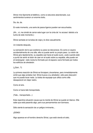 Shirai mira fijamente el teléfono, como si estuviera abandonado, sus sentimientos tuvieron un enorme éxito. Da, da, da. En este momento, una serie de pasos ligeros pueden ser escuchados. (Ah... sí, me olvidé de cerrar este lugar con la cinta de ‘no acceso’ debido a la lucha de este momento.) Shirai sentada en la bolsa de viaje y lo dice casualmente. Un instante después, La sensación de lo que sostiene su peso se desvanece. Es como si cayera accidentalmente de una silla, ella no puede sentir su propio peso. La visión de Shirai gira rápidamente, su espalda cae hacia el suelo sucio. Justo cuando está a punto de sentir el dolor de caer en el suelo sobre su espalda, ella puede ver el rectangular cielo nocturno formado por el espacio vacío formado por todos los edificios de alrededor. (¿Qué...?) La primera reacción de Shirai es forcejear y levantarse, pero inmediatamente sintió que algo andaba mal. Shirai busca a su alrededor, sólo para descubrir que no puede tocar nada. La bolsa de equipaje que utilizo como silla desapareció sin dejar rastro. Como el aire. Como si fuera tele transportada. (Tele... transportado...) Esta repentina situación causa que la mente de Shirai se quede en blanco. Ella sabe que está pasando algo, pero sus pensamientos son borrosos. Sólo siente la sensación de un peligro inminente... ¡DONG! Algo aparece en el hombro derecho Shirai, que está viendo el cielo.  