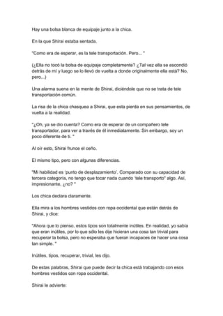 Hay una bolsa blanca de equipaje junto a la chica. En la que Shirai estaba sentada. "Como era de esperar, es la tele transportación. Pero... " (¿Ella no tocó la bolsa de equipaje completamente? ¿Tal vez ella se escondió detrás de mí y luego se lo llevó de vuelta a donde originalmente ella está? No, pero...) Una alarma suena en la mente de Shirai, diciéndole que no se trata de tele transportación común. La risa de la chica chasquea a Shirai, que esta pierda en sus pensamientos, de vuelta a la realidad. "¿Oh, ya se dio cuenta? Como era de esperar de un compañero tele transportador, para ver a través de él inmediatamente. Sin embargo, soy un poco diferente de ti. " Al oír esto, Shirai frunce el ceño. El mismo tipo, pero con algunas diferencias. "Mi habilidad es ‘punto de desplazamiento’. Comparado con su capacidad de tercera categoría, no tengo que tocar nada cuando ‘tele transporto" algo. Así, impresionante, ¿no? " Los chica declara claramente. Ella mira a los hombres vestidos con ropa occidental que están detrás de Shirai, y dice: "Ahora que lo pienso, estos tipos son totalmente inútiles. En realidad, yo sabía que eran inútiles, por lo que sólo les dije hicieran una cosa tan trivial para recuperar la bolsa, pero no esperaba que fueran incapaces de hacer una cosa tan simple. " Inútiles, tipos, recuperar, trivial, les dijo. De estas palabras, Shirai que puede decir la chica está trabajando con esos hombres vestidos con ropa occidental. Shirai le advierte:  