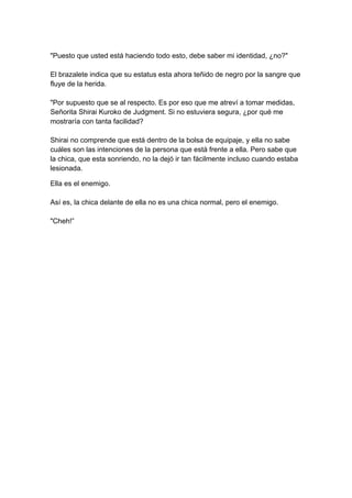 "Puesto que usted está haciendo todo esto, debe saber mi identidad, ¿no?" El brazalete indica que su estatus esta ahora teñido de negro por la sangre que fluye de la herida. "Por supuesto que se al respecto. Es por eso que me atreví a tomar medidas, Señorita Shirai Kuroko de Judgment. Si no estuviera segura, ¿por qué me mostraría con tanta facilidad? Shirai no comprende que está dentro de la bolsa de equipaje, y ella no sabe cuáles son las intenciones de la persona que está frente a ella. Pero sabe que la chica, que esta sonriendo, no la dejó ir tan fácilmente incluso cuando estaba lesionada. 
Ella es el enemigo. Así es, la chica delante de ella no es una chica normal, pero el enemigo. "Cheh!”  