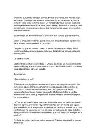 Shirai usa su fuerza y abre sus piernas. Debido a la inercia, sus muslos están expuestos. Los cinturones atados a sus muslos tienen numerosas agujas de metal en ellos, como la forma de que un francotirador lleva consigo sus balas en una película del oeste. Este es su último recurso. Mediante el uso de su tele transportarte, inmediatamente puede tele transportar las agujas en el objetivo- una técnica mortal. Sin embargo, los movimientos de la chica son más rápidos que los de Shirai. Desde la chaqueta occidental que la cubre, sus delgados brazos rápidamente sacar linterna militar que lleva en la cintura. Después de girar en su mano como un bastón, la linterna se dirige a Shirai. Luego levanta ligeramente la parte delantera de la linterna, como si estuviera diciendo hola. Un cambio ocurre. Los hombres que fueron vencidos por Shirai y atados de las manos al instante se desvanecen y aparecen delante de la chica. Los diez hombres inconscientes están posicionados como un escudo. Sin embargo... "¡Demasiado ingenuo!" Shirai dispara las agujas de metal en los hombres sin ninguna vacilación. Las numerosas agujas silenciosas cruzan el espacio, apareciendo en donde la chica esta. Como no es un movimiento recto, los hombres que están bloqueando el camino no pueden bloquearlo. El objetivo de Shirai son las extremidades de la chica, y llegó incluso a tomar medidas para evitar golpear los puntos vitales. La Tele transportación no se mueve en línea recta, sino que es un movimiento de punto a punto, así que no hay problema si hay algo en medio. Las agujas que aparecerán en el aire pasarán a través de los músculos blandos de la chica con facilidad. Tal ataque no se verá afectado por la textura. La base de la tele transportación es ‘el objeto tele transportado' que va a desplazar ‘el objeto en el objetivo’. Por lo tanto, no hay razón por qué el ataque de Shirai no atravesará el cuerpo de la chica.  