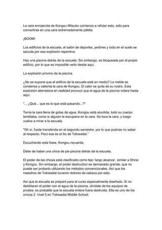 La cara enrojecida de Kongou Mitsuko comienza a refutar esto, sólo para convertirse en una cara extremadamente pálida. ¡BOOM! Los edificios de la escuela, el salón de deportes, jardines y todo en el suelo se sacude por esa explosión repentina. Hay una piscina detrás de la escuela. Sin embargo, es bloqueada por el propio edificio, por lo que es imposible verlo desde aquí. La explosión provino de la piscina. ¿No se supone que el edificio de la escuela está en medio? La niebla se condensa y calienta la cara de Kongou. El calor se quita de su rostro. Esta explosión aterradora en realidad provocó que el agua de la piscina volara hasta aquí. "... ¿Qué... que es lo que está pasando...?" Tenía la cara llena de gotas de agua, Kongou está aturdida, todo su cuerpo temblaba, como si alguien le escupiera en la cara. Se toca la cara, y luego vuelve a mirar a la escuela. "Oh sí, fuiste transferida en el segundo semestre, por lo que podrías no saber al respecto. Pero ese es el As de Tokiwadai.” Escuchando esta frase, Kongou recuerda. Debe de haber una chica de pie piscina detrás de la escuela. El poder de las chicas está clasificado como tipo ‘largo alcance’, similar a Shirai y Kongou. Sin embargo, el poder destructivo es demasiado grande, que no puede ser probarlo utilizando los métodos convencionales. Así que los maestros de Tokiwadai tuvieron dolores de cabeza por esto. Así que la escuela se preparó para el curso especialmente diseñado. Si no debilitaran el poder con el agua de la piscina, olvídate de los equipos de prueba, es probable que la escuela entera fuera destruida. Ella es uno de los únicos 2 nivel 5 en Tokiwadai Middle School.  