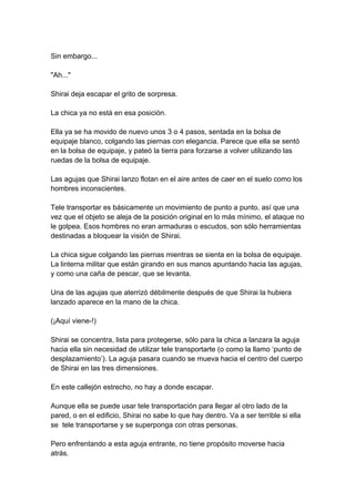 Sin embargo... "Ah..." Shirai deja escapar el grito de sorpresa. La chica ya no está en esa posición. Ella ya se ha movido de nuevo unos 3 o 4 pasos, sentada en la bolsa de equipaje blanco, colgando las piernas con elegancia. Parece que ella se sentó en la bolsa de equipaje, y pateó la tierra para forzarse a volver utilizando las ruedas de la bolsa de equipaje. Las agujas que Shirai lanzo flotan en el aire antes de caer en el suelo como los hombres inconscientes. Tele transportar es básicamente un movimiento de punto a punto, así que una vez que el objeto se aleja de la posición original en lo más mínimo, el ataque no le golpea. Esos hombres no eran armaduras o escudos, son sólo herramientas destinadas a bloquear la visión de Shirai. La chica sigue colgando las piernas mientras se sienta en la bolsa de equipaje. La linterna militar que están girando en sus manos apuntando hacia las agujas, y como una caña de pescar, que se levanta. Una de las agujas que aterrizó débilmente después de que Shirai la hubiera lanzado aparece en la mano de la chica. (¡Aquí viene-!) Shirai se concentra, lista para protegerse, sólo para la chica a lanzara la aguja hacia ella sin necesidad de utilizar tele transportarte (o como la llamo ‘punto de desplazamiento’). La aguja pasara cuando se mueva hacia el centro del cuerpo de Shirai en las tres dimensiones. En este callejón estrecho, no hay a donde escapar. Aunque ella se puede usar tele transportación para llegar al otro lado de la pared, o en el edificio, Shirai no sabe lo que hay dentro. Va a ser terrible si ella se tele transportarse y se superponga con otras personas. Pero enfrentando a esta aguja entrante, no tiene propósito moverse hacia atrás.  