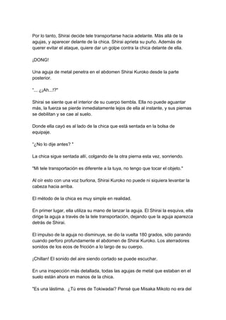Por lo tanto, Shirai decide tele transportarse hacia adelante. Más allá de la agujas, y aparecer delante de la chica. Shirai aprieta su puño. Además de querer evitar el ataque, quiere dar un golpe contra la chica delante de ella. ¡DONG! Una aguja de metal penetra en el abdomen Shirai Kuroko desde la parte posterior. “... ¿¡Ah...!?" Shirai se siente que el interior de su cuerpo tiembla. Ella no puede aguantar más, la fuerza se pierde inmediatamente lejos de ella al instante, y sus piernas se debilitan y se cae al suelo. Donde ella cayó es al lado de la chica que está sentada en la bolsa de equipaje. “¿No lo dije antes? " La chica sigue sentada allí, colgando de la otra pierna esta vez, sonriendo. "Mi tele transportación es diferente a la tuya, no tengo que tocar el objeto." Al oír esto con una voz burlona, Shirai Kuroko no puede ni siquiera levantar la cabeza hacia arriba. El método de la chica es muy simple en realidad. En primer lugar, ella utiliza su mano de lanzar la aguja. El Shirai la esquiva, ella dirige la aguja a través de la tele transportación, dejando que la aguja aparezca detrás de Shirai. El impulso de la aguja no disminuye, se dio la vuelta 180 grados, sólo parando cuando perforo profundamente el abdomen de Shirai Kuroko. Los aterradores sonidos de los ecos de fricción a lo largo de su cuerpo. ¡Chillan! El sonido del aire siendo cortado se puede escuchar. En una inspección más detallada, todas las agujas de metal que estaban en el suelo están ahora en manos de la chica. "Es una lástima. ¿Tú eres de Tokiwadai? Pensé que Misaka Mikoto no era del  