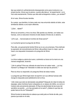 tipo que estaría lo suficientemente desesperada como para involucrar a su propia kouhai. Ahora que lo pienso, cuando ella detuvo 'el experimento', no lo hizo sola exactamente. Parece que ella está arriesgando a todos, ¿es verdad?" Al oír esto, Shirai Kuroko tiembla. Su cuerpo, que tiembla y lo tiene cada vez mas entumido debido al dolor, esta temblando debido a una razón diferente. "¿Qué… dijiste?" Shirai se concentra y mira a la chica. Ella aprieta sus dientes, con todas sus fuerzas, como si estuviera mirando el cielo desde el fondo de un abismo. "¿Por qué… mencionaste el nombre de Onee-sama?" La muchacha ignora la pregunta de Shirai. Para ella, una gravemente herida Shirai ya no es una amenaza. Para disfrutar la expresión de remordimiento de Shirai, ella prefiere hacer lo mejor, que es hacer una respuesta innecesaria a la pregunta de Shirai. "¿Eh?" La chica cuelga su pierna de nuevo, cubriendo su boca con la mano en una manera exagerada, diciendo: "¿No lo sabías? Para ser utilizada de esta forma sin saber nada... ¿no hay manera? La Railgun de Tokiwadai no debe ser ese tipo de persona. " Pero la chica no respondió a la pregunta Shirai de todos modos. La pregunta que Shirai logró decir al exprimir con sus últimas fuerzas sólo recoge la respuesta auto-satisfactoria de la chica. "¿No crees que esto es demasiada casualidad? Después de robar la bolsa de equipaje, estos hombres fueron atrapados en un atasco de tráfico, es como si hubiera sido previamente planeado. El flujo de electricidad de las luces del semáforo se perdió... ¿no has pensado en la razón? ¿Sabes tú qué tipo de poder tiene el As de Tokiwadai? " Shirai Kuroko le deslumbra la cabeza que está justo en frente de ella, pero parece que está en el cielo.  