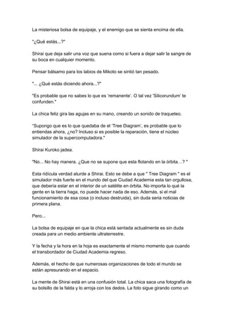 La misteriosa bolsa de equipaje, y el enemigo que se sienta encima de ella. "¿Qué estás...?" Shirai que deja salir una voz que suena como si fuera a dejar salir la sangre de su boca en cualquier momento. Pensar bálsamo para los labios de Mikoto se sintió tan pesado. "... ¿Qué estás diciendo ahora...?" "Es probable que no sabes lo que es ‘remanente‘. O tal vez 'Silicorundum’ te confunden." La chica feliz gira las agujas en su mano, creando un sonido de traqueteo. “Supongo que es lo que quedaba de el ‘Tree Diagram’, es probable que lo entiendas ahora, ¿no? Incluso si es posible la reparación, tiene el núcleo simulador de la supercomputadora." Shirai Kuroko jadea. "No... No hay manera. ¿Que no se supone que esta flotando en la órbita…? " Esta ridícula verdad aturde a Shirai. Esto se debe a que " Tree Diagram " es el simulador más fuerte en el mundo del que Ciudad Academia esta tan orgullosa, que debería estar en el interior de un satélite en órbita. No importa lo qué la gente en la tierra haga, no puede hacer nada de eso. Además, si el mal funcionamiento de esa cosa (o incluso destruida), sin duda seria noticias de primera plana. Pero... La bolsa de equipaje en que la chica está sentada actualmente es sin duda creada para un medio ambiente ultraterrestre. Y la fecha y la hora en la hoja es exactamente el mismo momento que cuando el transbordador de Ciudad Academia regreso. Además, el hecho de que numerosas organizaciones de todo el mundo se están apresurando en el espacio. La mente de Shirai está en una confusión total. La chica saca una fotografía de su bolsillo de la falda y lo arroja con los dedos. La foto sigue girando como un  