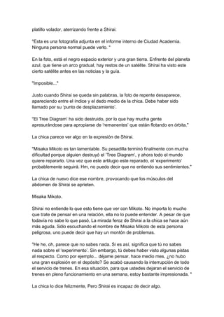 platillo volador, aterrizando frente a Shirai. "Esta es una fotografía adjunta en el informe interno de Ciudad Academia. Ninguna persona normal puede verlo. " En la foto, está el negro espacio exterior y una gran tierra. Enfrente del planeta azul, que tiene un arco gradual, hay restos de un satélite. Shirai ha visto este cierto satélite antes en las noticias y la guía. "Imposible..." Justo cuando Shirai se queda sin palabras, la foto de repente desaparece, apareciendo entre el índice y el dedo medio de la chica. Debe haber sido llamado por su ‘punto de desplazamiento’. "El Tree Diagram’ ha sido destruido, por lo que hay mucha gente apresurándose para apropiarse de ‘remanentes’ que están flotando en órbita." La chica parece ver algo en la expresión de Shirai. "Misaka Mikoto es tan lamentable. Su pesadilla terminó finalmente con mucha dificultad porque alguien destruyó el ‘Tree Diagram’, y ahora todo el mundo quiere repararlo. Una vez que este artilugio este reparado, el ‘experimento’ probablemente seguirá. Hm, no puedo decir que no entiendo sus sentimientos." La chica de nuevo dice ese nombre, provocando que los músculos del abdomen de Shirai se aprieten. Misaka Mikoto. Shirai no entiende lo que esto tiene que ver con Mikoto. No importa lo mucho que trate de pensar en una relación, ella no lo puede entender. A pesar de que todavía no sabe lo que pasó, La mirada feroz de Shirai a la chica se hace aún más aguda. Sólo escuchando el nombre de Misaka Mikoto de esta persona peligrosa, uno puede decir que hay un montón de problemas. "He he, oh, parece que no sabes nada. Si es así, significa que tú no sabes nada sobre el ‘experimento’. Sin embargo, tú debes haber visto algunas pistas al respecto. Como por ejemplo... déjame pensar, hace medio mes, ¿no hubo una gran explosión en el depósito? Se acabó causando la interrupción de todo el servicio de trenes. En esa situación, para que ustedes dejaran el servicio de trenes en pleno funcionamiento en una semana, estoy bastante impresionada. " La chica lo dice felizmente, Pero Shirai es incapaz de decir algo.  