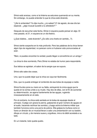 Shirai está ansiosa, como si la linterna se estuviera quemando en su mente. Sin embargo, no puede entender lo que la chica está diciendo. "¿No lo entiendes? Ya dije mucho, ¿no sabes? 21 de agosto, de ese día tan especial, ¿algo inusual sucedió a tu alrededor? " Después de escuchar esta fecha, Shirai ni siquiera puede pensar en algo. El mes pasado, el 21, ni siquiera es un día festivo. (¿Qué diablos... está diciendo? ¿Es sólo una charla sin sentido...?). 
Shirai siente sospecha en lo más profundo. Pero las palabras de la chica tienen algún tipo de regularidad, no parecen como si hubieran sido pronunciadas al azar. "Bien, si puedes encontrar la verdad, puedo llegar a convertirme en un amigo." La chica lo dice sonriendo, Pero Shirai no estaba de humor para responderle. Sus labios se agrietan, el sabor de la sangre que se supura. Shirai sólo sabe dos cosas. Uno, que no puede dejar que la chica se vaya tan fácilmente. Dos, que no puede entregar el contenido de esa bolsa de equipaje a nadie. Shirai Kuroko pone su mano en su falda, extrayendo la única aguja que le queda en la correa unida a su muslo. Hay dos de ellas, con el fin de aumentar su determinación, se agarra fuertemente de las agujas, rugiendo innecesariamente en el cielo. Por el contrario, la chica está sentada en la bolsa de equipaje desde el principio. Cuelga con gracia la pierna, golpeando el gran número de agujas en el suelo, haciendo rechinar los sonidos, y luego activa la linterna militar que también funciona como una porra de policía. Ella golpea la muñeca como si fuera un director de un musical llevar a cabo una presentación con su bastón, dibuja un círculo, y de manera suave y orgullosa, mira a la débil acostada a su lado. En un instante, todo queda quieto.  