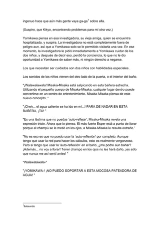 ingenuo hace que aún más gente vaya ga-ga7 sobre ella. (Suspiro, que Kikyo, encontrando problemas para mí otra vez.) Yomikawa piensa en esa investigadora, su vieja amiga, quien se encuentra hospitalizada, y suspira. La investigadora no está completamente fuera de peligro aun, así que a Yomikawa solo se le permitido visitarla una vez. En ese momento, la investigadora le pidió inmediatamente a Yomikawa cuidar de los dos niños, y después de decir eso, perdió la conciencia, lo que no le dio oportunidad a Yomikawa de saber más, ni ningún derecho a negarse. Los que necesitan ser cuidados son dos niños con habilidades especiales. Los sonidos de los niños vienen del otro lado de la puerta, o el interior del baño. "¡Walawalawala! Misaka-Misaka está salpicando en esta bañera estrecha. Utilizando el pequeño cuerpo de Misaka-Misaka, cualquier lugar dentro puede convertirse en un centro de entretenimiento, Misaka-Misaka piensa de este nuevo concepto. " "¡Cheh... el agua caliente se ha ido en mí...! PARA DE NADAR EN ESTA BAÑERA, ¡TU! " "Es una lástima que no puedas ‘auto-reflejar', Misaka-Misaka revela una expresión triste. Ahora que lo pienso, El más fuerte Esper está a punto de llorar porque el champú se le metió en los ojos, a Misaka-Misaka le resulta extraño.” "No es eso es que no puedo usar la ‘auto-reflexión' por completo. Aunque tengo que usar la red para hacer los cálculos, esto es realmente vergonzoso. Pero si tengo que usar la ‘auto-reflexión’ en el baño, ¿me podre aun bañar? ¡Además... no voy a llorar! Tener champú en los ojos no les hará daño, ¡es sólo que nunca me así sentí antes! " "Walawalawala-" "¡YOMIKAWA-! ¡NO PUEDO SOPORTAR A ESTA MOCOSA PATEADORA DE AGUA! " 
7Babeando  