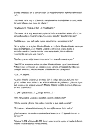 Siendo arrastrada en la conversación tan repentinamente, Yomikawa frunce el ceño. "Eso no se hará. Hay la posibilidad de que la niña se ahogue en el baño, debe de haber alguien que cuide de ella-jan.” "¡ENTONCES POR QUÉ NO LA PROTEGES!" "Eso no se hará. Voy a estar empapada si baño a esa niña traviesa. Oh sí, no se han bañado en mucho tiempo, tienes que tallarte y dejarte limpio-jan.” "Maldita sea... ¡por qué nadie puede escucharme apropiadamente!" "No te agites, no te agites, Misaka-Misaka le conforta. Misaka-Misaka sabe que estás avergonzado, pero Misaka-Misaka se envuelve en una toalla, la atmósfera será incómoda si estás consciente de ella, Misaka-Misaka recomienda para una vida mayor”. "Muchas gracias, déjame recompensarte con una columna de agua." "¡Wah! Este ataque repentino asusta a Misaka-Misaka, ¡que imperdonable! Antes de que terminaran las vacaciones de verano, arriesgaste tu vida para proteger a Misaka, ¡Misaka-Misaka protesta con una cara pálida! " "Que... oi, espera." "Cuando Misaka-Misaka fue afectada con el código del virus, tú fuiste muy gentil, y ahora estás tratando así a Misaka-Misaka le gusta esto. ¿No me digas que se cansó de Misaka-Misaka? ¡Misaka-Misaka tiembla de miedo al pensar en esta posibilidad! " "... ¿Ah? ¿Qué dijiste...? ¿Código de virus...? " "¡Oh, no! ¡Misaka-Misaka se tapa la boca inmediatamente! " "¡Oh tu cabeza! ¿Cómo has podido recordar lo que pasó ese día? " "Sobre eso... Misaka-Misaka rasguña su mejilla con su dedo índice." ¿No borre esos recuerdos cuando estaba borrando el código del virus en tu cerebro? " "Misaka 10.032 a Misaka 20.000 tienen una memoria común a través de la red, Misaka-Misaka testifica honestamente."  