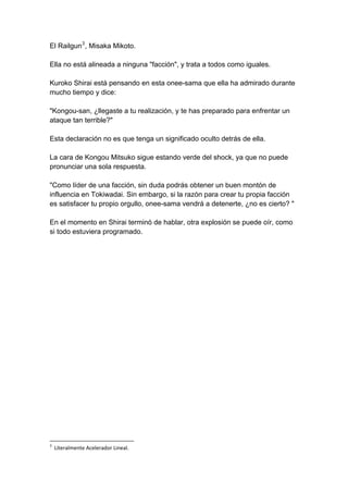 El Railgun3, Misaka Mikoto. Ella no está alineada a ninguna "facción", y trata a todos como iguales. Kuroko Shirai está pensando en esta onee-sama que ella ha admirado durante mucho tiempo y dice: "Kongou-san, ¿llegaste a tu realización, y te has preparado para enfrentar un ataque tan terrible?" Esta declaración no es que tenga un significado oculto detrás de ella. La cara de Kongou Mitsuko sigue estando verde del shock, ya que no puede pronunciar una sola respuesta. "Como líder de una facción, sin duda podrás obtener un buen montón de influencia en Tokiwadai. Sin embargo, si la razón para crear tu propia facción es satisfacer tu propio orgullo, onee-sama vendrá a detenerte, ¿no es cierto? " En el momento en Shirai terminó de hablar, otra explosión se puede oír, como si todo estuviera programado. 
3 Literalmente Acelerador Lineal.  