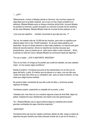 "... ¿Oh?" "Básicamente, incluso si Misaka pierde la memoria, hay muchas copias de seguridad que se pueden duplicar, por lo que no hay ningún problema en absoluto, Misaka-Misaka saca su lengua mientras actúa lindo. Aunque Misaka ha perdido la memoria, puede recuperar su memoria a través de los cerebros de las otras Misakas. Misaka-Misaka trata de muchas formas aplacar su ira. " "¿Así que eso significa… también recuerdas lo que dije ese día...?" 
“Así es, he matado más de 10.000 de las Imoutos, pero esto no significa que debería dejar morir a las 10,000 restantes. Yo sé que estas palabras son hipócritas, sé que no tengo derecho a decir tales palabras, no importa qué gran bolsa de escoria seamos. Ahora no importa las muchas excusas que presentemos, ¡esa no puede ser la razón para matar a esta mocosa!”... Ahhh, el pensar en esto de nuevo, Misaka-Misaka se conmueve hasta las lágrimas. " "Te voy a matar... ¡VOY A MATARTE, MOCOSA!" "Eso no se hará, mi amiga ya ha pedido que cuidé de ustedes, así que ustedes mejor no me causen algún problema." Desde el exterior, Yomikawa escucha al dúo atacándose uno al otro con el agua del baño, y grita. El médico que se parece a un sapo, una vez dijo que: ‘cuidar de esos dos niños es un verdadero reto’, pero en este momento, no hay nada que valga la pena señalar. No parece haber necesidad de que ella cuide de ellos, y entonces puede regresar al trabajo. Yomikawa suspira, separando su espalda de la puerta, y dice: "Ustedes dos, nee-chan se va a resolver algunas cosas de Anti-Skill, dejen de pelear. Espérenme aquí obedientes, les traeré a los dos golosinas-jan.” “Si--- Misaka-Misaka usa su agua asesina-segura a patadas para azotar grandes cantidades de agua mientras responde. " "¡MOCOSA!" Yomikawa Aiho oye que los rugidos continúan detrás de ella, carga su bolso de deportes de gran tamaño que está colocado al lado de su pie en el hombro, y  