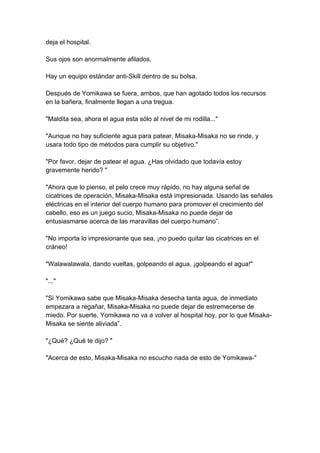 deja el hospital. Sus ojos son anormalmente afilados. Hay un equipo estándar anti-Skill dentro de su bolsa. Después de Yomikawa se fuera, ambos, que han agotado todos los recursos en la bañera, finalmente llegan a una tregua. "Maldita sea, ahora el agua esta sólo al nivel de mi rodilla..." "Aunque no hay suficiente agua para patear, Misaka-Misaka no se rinde, y usara todo tipo de métodos para cumplir su objetivo." "Por favor, dejar de patear el agua. ¿Has olvidado que todavía estoy gravemente herido? " "Ahora que lo pienso, el pelo crece muy rápido, no hay alguna señal de cicatrices de operación, Misaka-Misaka está impresionada. Usando las señales eléctricas en el interior del cuerpo humano para promover el crecimiento del cabello, eso es un juego sucio, Misaka-Misaka no puede dejar de entusiasmarse acerca de las maravillas del cuerpo humano”. "No importa lo impresionante que sea, ¡no puedo quitar las cicatrices en el cráneo! "Walawalawala, dando vueltas, golpeando el agua, ¡golpeando el agua!" "..." "Si Yomikawa sabe que Misaka-Misaka desecha tanta agua, de inmediato empezara a regañar, Misaka-Misaka no puede dejar de estremecerse de miedo. Por suerte, Yomikawa no va a volver al hospital hoy, por lo que Misaka- Misaka se siente aliviada”. "¿Qué? ¿Qué te dijo? " "Acerca de esto, Misaka-Misaka no escucho nada de esto de Yomikawa-"  