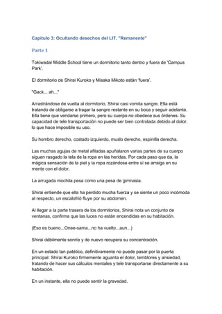 Capítulo 3: Ocultando desechos del LIT. "Remanente" 
Parte 1 Tokiwadai Middle School tiene un dormitorio tanto dentro y fuera de 'Campus Park’. El dormitorio de Shirai Kuroko y Misaka Mikoto están ‘fuera’. "Gack... ah..." Arrastrándose de vuelta al dormitorio, Shirai casi vomita sangre. Ella está tratando de obligarse a tragar la sangre restante en su boca y seguir adelante. Ella tiene que vendarse primero, pero su cuerpo no obedece sus órdenes. Su capacidad de tele transportación no puede ser bien controlada debido al dolor, lo que hace imposible su uso. Su hombro derecho, costado izquierdo, muslo derecho, espinilla derecha. Las muchas agujas de metal afiladas apuñalaron varias partes de su cuerpo siguen rasgado la tela de la ropa en las heridas. Por cada paso que da, la mágica sensación de la piel y la ropa rozándose entre sí se arraiga en su mente con el dolor. La arrugada mochila pesa como una pesa de gimnasia. Shirai entiende que ella ha perdido mucha fuerza y se siente un poco incómoda al respecto, un escalofrió fluye por su abdomen. Al llegar a la parte trasera de los dormitorios, Shirai nota un conjunto de ventanas, confirma que las luces no están encendidas en su habitación. (Eso es bueno...Onee-sama...no ha vuelto...aun...) Shirai débilmente sonríe y de nuevo recupera su concentración. En un estado tan patético, definitivamente no puede pasar por la puerta principal. Shirai Kuroko firmemente aguanta el dolor, temblores y ansiedad, tratando de hacer sus cálculos mentales y tele transportarse directamente a su habitación. En un instante, ella no puede sentir la gravedad.  