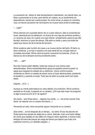 La sensación de utilizar la ‘tele transportación instantánea’, por decirlo bien, es flotar suavemente en el aire, para decirlo sin rodeos, es un sentimiento de dependencia, siendo por cuenta propia. Es como tomar un paseo en montaña rusa, la intensa sensación de nerviosismo se mueve hacia arriba el estómago. "... ¡Ugh!" Shirai aterriza con suavidad dentro de un cuarto obscuro. Ella no enciende las luces, deambula por la habitación, en busca de una caja de primeros auxilios y un conjunto de ropa. En cuanto a la ropa interior, simplemente usará la que ella llevaba, ahorrara un poco de tiempo. Ella abre su bolso y saca una bolsa de papel que obtuvo de de la tienda de lencería. Shirai sostiene este montón de cosas y se mueve dentro del baño. El baño no tiene ventanas, y no hay ni siquiera una sola señal de luz, el lugar está en completa oscuridad. Shirai cierra la puerta, buscando los botones. ¡Puck!, la blanca luz de la lámpara ilumina el estrecho baño. "¡Ah... ... ugh!" Sus dos manos están débiles, todas las cosas en sus manos caen desordenadas. Shirai inadvertidamente apoya la espalda contra la pared, la aguja que traspasó el costado de su abdomen, choca contra la pared, emitiendo en Shirai un estado de shock como si fuera electrocutada, perdiendo el equilibrio y cayendo al suelo. Todo tipo de dolor se puede sentir por todos lados. (Agosto... el 21...) Aunque su mente está todavía en caos debido a la confusión, Shirai continúa sentada en el suelo, hurgando en su cerebro. ¿Por qué esa mujer me pregunto si algo inusual ocurrió el 21 de agosto? (Es cierto... que Onee-sama… regreso muy tarde... y... fue el día cuando ‘Ese señor’ de repente vino a nuestro dormitorio...) Pensando en esto, otros recuerdos siguen creciendo en su cerebro. (Ese señor... se fue después de un tiempo... es cierto, El oso de peluche de Onee-sama fue sacado de abajo de su cama. Además, hubo una fuerte ráfaga de viento que soplaba en las calles sin ninguna razón aparente, e incluso hubo testigos de fuera del parque de carga de trenes que dijeron que hubo una explosión enorme y un destello cegador...)  