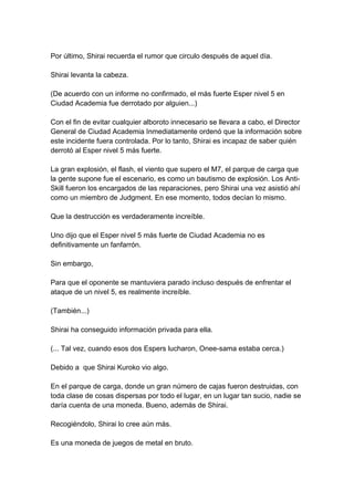 Por último, Shirai recuerda el rumor que circulo después de aquel día. Shirai levanta la cabeza. (De acuerdo con un informe no confirmado, el más fuerte Esper nivel 5 en Ciudad Academia fue derrotado por alguien...) Con el fin de evitar cualquier alboroto innecesario se llevara a cabo, el Director General de Ciudad Academia Inmediatamente ordenó que la información sobre este incidente fuera controlada. Por lo tanto, Shirai es incapaz de saber quién derrotó al Esper nivel 5 más fuerte. La gran explosión, el flash, el viento que supero el M7, el parque de carga que la gente supone fue el escenario, es como un bautismo de explosión. Los Anti- Skill fueron los encargados de las reparaciones, pero Shirai una vez asistió ahí como un miembro de Judgment. En ese momento, todos decían lo mismo. Que la destrucción es verdaderamente increíble. Uno dijo que el Esper nivel 5 más fuerte de Ciudad Academia no es definitivamente un fanfarrón. Sin embargo, Para que el oponente se mantuviera parado incluso después de enfrentar el ataque de un nivel 5, es realmente increíble. (También...) Shirai ha conseguido información privada para ella. (... Tal vez, cuando esos dos Espers lucharon, Onee-sama estaba cerca.) Debido a que Shirai Kuroko vio algo. En el parque de carga, donde un gran número de cajas fueron destruidas, con toda clase de cosas dispersas por todo el lugar, en un lugar tan sucio, nadie se daría cuenta de una moneda. Bueno, además de Shirai. Recogiéndolo, Shirai lo cree aún más. Es una moneda de juegos de metal en bruto.  
