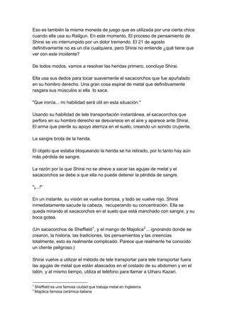 Eso es también la misma moneda de juego que es utilizada por una cierta chica cuando ella usa su Railgun. En este momento, El proceso de pensamiento de Shirai se vio interrumpido por un dolor tremendo. El 21 de agosto definitivamente no es un día cualquiera, pero Shirai no entiende ¿qué tiene que ver con este incidente? De todos modos, vamos a resolver las heridas primero, concluye Shirai. Ella usa sus dedos para tocar suavemente el sacacorchos que fue apuñalado en su hombro derecho. Una gran cosa espiral de metal que definitivamente rasgara sus músculos si ella lo saca. "Que ironía... mi habilidad será útil en esta situación." Usando su habilidad de tele transportación instantánea, el sacacorchos que perforo en su hombro derecho se desvanece en el aire y aparece ante Shirai. El arma que pierde su apoyo aterriza en el suelo, creando un sonido crujiente. La sangre brota de la herida. El objeto que estaba bloqueando la herida se ha retirado, por lo tanto hay aún más pérdida de sangre. La razón por la que Shirai no se atreve a sacar las agujas de metal y el sacacorchos se debe a que ella no puede detener la pérdida de sangre. "¡...!" En un instante, su visión se vuelve borrosa, y todo se vuelve rojo. Shirai inmediatamente sacude la cabeza, recuperando su concentración. Ella se queda mirando el sacacorchos en el suelo que está manchado con sangre, y su boca gotea. (Un sacacorchos de Sheffield1, y el mango de Majolica2... ignorando donde se crearon, la historia, las tradiciones, los pensamientos y las creencias totalmente, esto es realmente complicado. Parece que realmente he conocido un cliente peligroso.) Shirai vuelve a utilizar el método de tele transportar para tele transportar fuera las agujas de metal que están atascados en el costado de su abdomen y en el talón, y al mismo tiempo, utiliza el teléfono para llamar a Uiharu Kazari. 
1 Sheffield es una famosa ciudad que trabaja metal en Inglaterra 
2 Majolica famosa cerámica italiana  