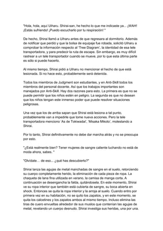"Hola, hola, aquí Uiharu. Shirai-san, he hecho lo que me indicaste ya... ¡WAH! ¡Estás sufriendo! ¡Puedo escucharlo por tu respiración! " De hecho, Shirai llamó a Uiharu antes de que regresara al dormitorio. Además de notificar que perdió y que la bolsa de equipaje fue robada, solicitó Uiharu a comprobar la información respecto al ‘Tree Diagram’, la identidad de esa tele transportadora, y para predecir la ruta de escape. Sin embargo, es muy difícil rastrear a un tele transportador cuando se mueve, por lo que esta última parte es sólo si puede hacerlo. Al mismo tiempo, Shirai pidió a Uiharu no mencionar el hecho de que está lesionada. Si no hace esto, probablemente será detenida. Todos los miembros de Judgment son estudiantes, y en Anti-Skill todos los miembros del personal docente. Así que los trabajos importantes son manejados por Anti-Skill. Hay dos razones para esto. La primera es que no se puede permitir que los niños estén en peligro. La segunda es que no desean que los niños tengan este inmenso poder que puede resolver situaciones peligrosas. Una vez que los de arriba sapan que Shirai está lesiona a tal punto, probablemente van a impedirle que tome nueva acciones. Pero la tele transportadora menciono ‘As de Tokiwadai', ‘Misaka Mikoto’, molestando a Shirai. Por lo tanto, Shirai definitivamente no debe dar marcha atrás y no se preocupa por esto. "¿Está realmente bien? Tener mujeres de sangre caliente luchando no está de moda ahora, sabes. " "Olvídate… de eso... ¿qué has descubierto?" Shirai lanza las agujas de metal manchadas de sangre en el suelo, retorciendo su cuerpo completamente herido, la eliminación de cada pieza de ropa. La chaqueta de lana fina utilizada en verano, la camisa de manga corta. A continuación se desengancha la falda, quitándosela. En este momento, Shirai ve su ropa interior que también está cubierta de sangre, su boca abierta en shock. Entonces se quita la ropa interior y la arroja al suelo. Cuando entro por primera vez en su habitación, no se quito los zapatos, y en este momento, se quita los calcetines y los zapatos ambos al mismo tiempo. Incluso elimina las tiras de cuero envueltas alrededor de sus muslos que contenían las agujas de metal, revelando un cuerpo desnudo. Shirai investiga sus heridas, una por una.  