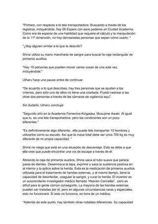 "Primero, con respecto a la tele transportadora. Buscando a través de los registros, incluyéndote, hay 58 Espers con esos poderes en Ciudad Academia. Como era de esperar de una habilidad que requiere el cálculo y la manipulación de la 11ª dimensión, no hay demasiadas personas que sepan cómo usarlo. " "¿Hay alguien similar a la que te describí? Shirai utiliza su mano manchada de sangre para buscar la caja rectangular de primeros auxilios. "Hay 19 personas que pueden mover varias cosas de una sola vez, incluyéndote." Uiharu hace una pausa antes de continuar. "De acuerdo a lo que describes, hay tres personas que se ajustan a los criterios, pero sólo uno de ellos no tiene una coartada. Puedo rastrear a las otras dos personas a través de las cámaras de vigilancia aquí”. Sin dudarlo, Uiharu concluye: "Segundo año en la Academia Femenina Kirigaoka, Musujime Awaki. Al igual que tu, es una tele transportadora, pero las condiciones son un poco diferentes." "Es definitivamente algo diferente...ella puede tele transportar 10 hombres y utilizarlos como su escudo. Así que la masa total debe ser unos 700 kg es muy diferente de mi propia capacidad. " Shirai no niega que está en una situación de desventaja. Esto se debe a que ella cree que puede encontrar una vía de escape a través de él. Abriendo la caja de primeros auxilios, Shirai saca el tubo suave que parece pasta de dientes. Desenrosca la tapa, exprime y saca la sustancia pastosa en el interior y la aplica sobre la herida. Esta es la medicación de primeros auxilios utilizada para el tratamiento de heridas externas, y al mismo tiempo, tiene la capacidad de desinfectar, coagular la sangre, y curar la herida. El inventor es un sorprendente investigador médico llamado ‘Heaven Canceller', pero es difícil para la gente común conseguirlo. La mayoría de las heridas externas pueden ser tratadas por él, pero en algunas circunstancias raras y especiales, esto no funcionará. Si esto no funciona, es hora de un médico. "Además de este punto, hay también otras notables diferencias. Su capacidad  