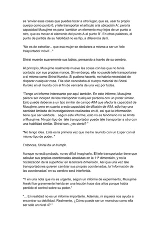es ‘enviar esas cosas que puedes tocar a otro lugar, que es, usar tu propio cuerpo como punto 0, y tele transportar el artículo a la ubicación A’, pero la capacidad Musujime es para ‘cambiar un elemento muy lejos de un punto a otro, que es mover el elemento del punto A al punto B’. En otras palabras, el punto de partida de su habilidad no es fijo, a diferencia de ti. "No es de extrañar... que esa mujer se declarara a misma a ser un 'tele trasportador móvil’..." Shirai muerde suavemente sus labios, pensando a través de su cerebro. Al principio, Musujime realmente mueve las cosas con las que no tenía contacto con sus propias manos. Sin embargo, ella no puede tele transportarse a sí misma como Shirai Kuroko. Si pudiera hacerlo, no habría necesidad de disparar cualquier cosa. Ella sólo necesitaba el cuerpo material de Shirai Kuroko en el mundo con el fin de vencerla de una vez por todas. "Tengo un informe interesante por aquí también. En este informe, Musujime parece ser incapaz de tele transportar cualquier persona con un poder similar. Esto puede deberse a un tipo similar de campo AIM que afecta la capacidad de Musujime, pero en cuanto a esta capacidad de difusión de AIM, sólo hay una cantidad limitada de investigaciones realizadas en él, así que la información tiene que ser validada... según este informe, esto no es fenómeno no se limita a Musujime. Ningún tipo de tele transportador puede tele transportar a otro con una habilidad similar. Shirai-san, ¿es cierto? " "No tengo idea. Esta es la primera vez que me he reunido con un Esper con el mismo tipo de poder. " Entonces, Shirai da un humph. Aunque no está probado, no es difícil imaginarlo. El tele transportador tiene que calcular sus propias coordenadas absolutas en la 11ª dimensión, y no la ‘localización de la superficie’ en la tercera dimensión. Así que una vez tele transportadores quieren cambiar sus propias coordenadas, la 'información de las coordenadas’ en su cerebro será interferida. "Y en una nota que no es urgente, según un informe de experimento, Musujime Awaki fue gravemente herida en una lección hace dos años porque había perdido el control sobre su poder." "... En realidad no es un informe importante. Además, ni siquiera nos ayuda a encontrar su debilidad. Realmente, ¿Cómo puede ser un monstruo como ella ser solo un nivel 4? "  
