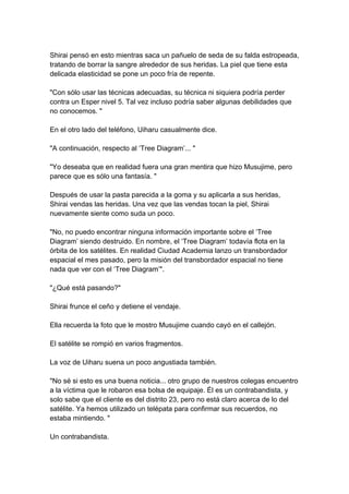 Shirai pensó en esto mientras saca un pañuelo de seda de su falda estropeada, tratando de borrar la sangre alrededor de sus heridas. La piel que tiene esta delicada elasticidad se pone un poco fría de repente. "Con sólo usar las técnicas adecuadas, su técnica ni siquiera podría perder contra un Esper nivel 5. Tal vez incluso podría saber algunas debilidades que no conocemos. " En el otro lado del teléfono, Uiharu casualmente dice. "A continuación, respecto al ‘Tree Diagram’... " "Yo deseaba que en realidad fuera una gran mentira que hizo Musujime, pero parece que es sólo una fantasía. " Después de usar la pasta parecida a la goma y su aplicarla a sus heridas, Shirai vendas las heridas. Una vez que las vendas tocan la piel, Shirai nuevamente siente como suda un poco. "No, no puedo encontrar ninguna información importante sobre el ‘Tree Diagram’ siendo destruido. En nombre, el ‘Tree Diagram’ todavía flota en la órbita de los satélites. En realidad Ciudad Academia lanzo un transbordador espacial el mes pasado, pero la misión del transbordador espacial no tiene nada que ver con el ‘Tree Diagram’". "¿Qué está pasando?" Shirai frunce el ceño y detiene el vendaje. Ella recuerda la foto que le mostro Musujime cuando cayó en el callejón. El satélite se rompió en varios fragmentos. La voz de Uiharu suena un poco angustiada también. "No sé si esto es una buena noticia... otro grupo de nuestros colegas encuentro a la víctima que le robaron esa bolsa de equipaje. Él es un contrabandista, y solo sabe que el cliente es del distrito 23, pero no está claro acerca de lo del satélite. Ya hemos utilizado un telépata para confirmar sus recuerdos, no estaba mintiendo. " Un contrabandista.  