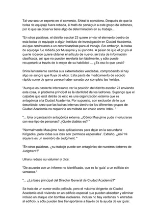 Tal vez sea un experto en el comercio, Shirai lo considera. Después de que la bolsa de equipaje fuera robada, él trató de perseguir a este grupo de ladrones, por lo que se observa tiene algo de determinación en su trabajo... "En otras palabras, el distrito escolar 23 quiere enviar el elemento dentro de esta bolsa de equipaje a algún instituto de investigación en Ciudad Academia, así que contrataron a un contrabandista para el trabajo. Sin embargo, la bolsa de equipaje fue robada por Musujime y su pandilla. A pesar de que el grupo al que le robaron quiere obtener el artículo de nuevo, se trata de información clasificada, así que no pueden revelarla tan fácilmente, y sólo puede recuperarlo a través de lo mejor de su habilidad ... ¿Es eso lo que pasó? Shirai lentamente cambia sus extremidades vendadas, comprobando si hay algo se sangre que fluya de ellos. Esta pasta de medicamento de secado rápido como de goma parece haber sanado por completo las heridas. "Aunque es bastante interesante ver la posición del distrito escolar 23 enviando esta cosa, el problema principal es la identidad de los ladrones. Supongo que el culpable que está detrás de esto es una organización externa que es antagónica a la Ciudad Academia. Por supuesto, con exclusión de lo que describiste, creo que las luchas internas dentro de los diferentes grupos de Ciudad Academia no requeriría un método tan crudo como ’robo’. " "... Una organización antagónica externa. ¿Cómo Musujime pudo involucrarse con ese tipo de personas? ¿Quién diablos es? " "Normalmente Musujime hace aplicaciones para dejar en la secundaria Kirigaoka, pero todas sus idas son ‘permisos especiales’. Extraño, ¿no? Ni siquiera es un miembro de Judgment. " "En otras palabras, ¿su trabajo puede ser antagónico de nuestros deberes de Judgment?" Uiharu reduce su volumen y dice: "De acuerdo con un informe no identificado, que es la ‘guía’ a un edificio sin ventanas." "... ¿La base principal del Director General de Ciudad Academia?" Se trata de un rumor estilo película, pero el máximo dirigente de Ciudad Academia está viviendo en un edificio especial que pueden absorber y eliminar incluso un ataque con bombas nucleares. Incluso no hay ventanas ni entradas al edificio, y sólo pueden tele transportarse a través de la ayuda de un ‘guía’.  