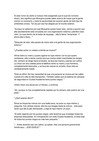 Si este rumor es cierto (o incluso más exagerado que lo que los rumores dicen), eso significa que Musujime puede saber acerca de cosas que la gente común no conocería, y tiene la oportunidad de conocer gente de todo tipo de ambientes únicos. Tal vez por eso fue elegida por el mundo exterior. "Aunque no sabemos por qué Musujime quiere hacer esto, vamos a asumir que ella secretamente está vinculada con una organización externa y planifico este robo. La cosa dentro de la bolsa de equipaje... ella lo llama ‘remanente’. Y ahora ella lo tiene... " "Después de esto, ella pasara de mano esto a la gente de esa organización externa." "¿Puedes echar un vistazo a dónde se mueve?" Shirai estira su mano y quiere agarrar la ropa interior con la que quiere cambiarse, sólo a darse cuenta que sus manos están manchadas de sangre. Así, primero se dirige hacia el lavabo, se lava las manos y piensa con calma. La chica con dos coletas pone el teléfono entre su rostro y sus hombros, completamente desnudos, y se lava las manos en el baño. Esta vista es verdaderamente risible. "Esto es difícil. No hay necesidad de que una persona se mueva por las calles cuando él o ella se tele transportan. También sabes qué el sistema de cámaras de seguridad en Ciudad Academia tiene puntos ciegos. " Uiharu hace una pausa por un tiempo, y continúa: "Ah, aunque no fue completamente captado por la cámara, esto podría ser una pista." "¿Qué quieres decir?" Shirai se limpia las manos con una toalla seca, se pone su ropa interior y pregunta. Con ambas manos, ella tira sus bragas hasta la cintura... sólo para sentir que ella lo jalo demasiado, y baja la ropa interior un poco. "Si está viajando por los puntos ciegos, sólo tenemos que investigar todas las esquinas bloqueadas. En comparación con toda Ciudad Academia, el área total de todos los puntos ciegos es más bien pequeña. " "... Estás diciendo eso con calma, ya sabes. Hay una persona gravemente herida aquí... ¡ESO DUELE! "  