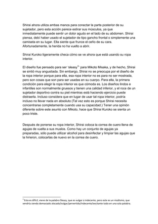 Shirai ahora utiliza ambas manos para conectar la parte posterior de su sujetador, pero esta acción parece estirar sus músculos, ya que inmediatamente puede sentir un dolor agudo en el lado de su abdomen. Shirai piensa, debí haber usado el sujetador de tipo gancho frontal o simplemente una camiseta en su lugar. Ella siente que frunce el ceño de su cara. Afortunadamente, la herida no ha vuelto a abrir. Shirai Kuroko ligeramente checa cómo se ve ahora que está usando su ropa interior. El diseño fue pensado para ser ‘sleasy3’ para Mikoto Misaka, y de hecho, Shirai se sintió muy angustiada. Sin embargo, Shirai no se preocupa por el diseño de la ropa interior porque para ella, esa ropa interior no es para no ser mostrada, pero son cosas que son para ser usadas en su cuerpo. Para ella, la primera condición para elegir la ropa interior es que cómoda es. Los diseños lindos e infantiles son normalmente gruesos y tienen una calidad inferior, y el roce de un sujetador deportivo contra su piel mientras está haciendo ejercicio puede distraerla. Incluso considera que en lugar de usar tal ropa interior, podría incluso no llevar nada en absoluto (Tal vez esto es porque Shirai necesita concentrarse completamente cuando usa su capacidad.) Tener una opinión diferente sobre este asunto con Mikoto, hace que Shirai Kuroko se sienta un poco triste. 
Después de ponerse su ropa interior, Shirai coloca la correa de cuero llena de agujas de vuelta a sus muslos. Como hay un conjunto de agujas ya preparadas, sólo puede utilizar alcohol para desinfectar y limpiar las agujas que la hirieron, colocarlas de nuevo en la correa de cuero. 
3 Esta es difícil, viene de la palabra Sleazy, que es vulgar o indecente, pero este es un modismo, que vendría siendo demasiado alocado/vulgar/pervertido/indecente/excitante todo en una sola palabra.  