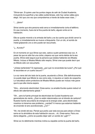 "Shirai-san. Si quiere usar los puntos ciegos de salir de Ciudad Academia, incluyendo la superficie y las calles subterráneas, sólo hay varias calles para elegir. Así que una vez que comprobemos a través de todas esas rutas..." "… ¡Shhh!" Shirai siente que otra persona está cerca e inmediatamente corta el teléfono. En ese momento, fuera de la fina puerta de baño, alguien entra en la habitación. Ella se queda mirando a la entrada del baño y se da cuenta que olvidó cerrar la puerta, e inmediatamente se mueve a bloquearla. Con un clic, el sonido de metal golpeando uno a otro puede ser escuchado. "¿...Kuroko?” En el momento en que Shirai oye esto, sabía a quién pertenece esa voz. A pesar de que es sólo fue una corta y áspera voz que venía detrás de la esa puerta, Shirai está segura que la persona que estaba hablando era Misaka Mikoto. Incluso si Misaka Mikoto sólo respira, Shirai cree que puede decir que es Mikoto sólo con escucharlo. "¿Estas bañándote? Si regresaste, ¿por qué no encendiste las luces? ¿Por qué te escondes en un cuarto oscuro? " La voz viene del otro lado de la puerta, asustando a Shirai. Ella definitivamente no puede dejar que Mikoto la vea como esta, ni siquiera un rastro de sospecha. La naturaleza sobre protectora de Misaka Mikoto puede ser incluso más grave que lo que ella misma espera. "Aho... ahorrando electricidad, Onee-sama. La amable Kuroko quiere reducir el efecto del calentamiento global. " "Oh... pero la fuente principal de electricidad de Ciudad Academia son generadores de viento, ¿Qué no están relacionados con el dióxido de carbono? Nuestra fuente secundaria de energía es la energía solar, para electricidad, nosotros no tenemos ese problema, ¿verdad? A menos que estamos hablando de encender el aire acondicionado, ¿no? " "Ah, me olvidé del eso. Pensé que podía usar esta excusa para atraer a Onee- sama en la atmósfera de esta habitación oscura... oh, Onee-sama. Para una dama elegante, ¿cómo se puedes dejar salir un sonido de '¡ugh!’? " Shirai se ríe débilmente mientras inclina su espalda contra la puerta del baño.  