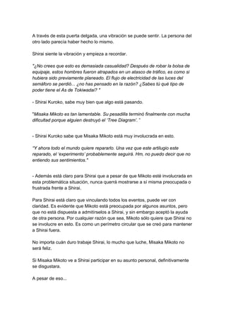 A través de esta puerta delgada, una vibración se puede sentir. La persona del otro lado parecía haber hecho lo mismo. Shirai siente la vibración y empieza a recordar. "¿No crees que esto es demasiada casualidad? Después de robar la bolsa de equipaje, estos hombres fueron atrapados en un atasco de tráfico, es como si hubiera sido previamente planeado. El flujo de electricidad de las luces del semáforo se perdió... ¿no has pensado en la razón? ¿Sabes tú qué tipo de poder tiene el As de Tokiwadai? " - Shirai Kuroko, sabe muy bien que algo está pasando. "Misaka Mikoto es tan lamentable. Su pesadilla terminó finalmente con mucha dificultad porque alguien destruyó el ‘Tree Diagram’. ” 
- Shirai Kuroko sabe que Misaka Mikoto está muy involucrada en esto. “Y ahora todo el mundo quiere repararlo. Una vez que este artilugio este reparado, el ‘experimento’ probablemente seguirá. Hm, no puedo decir que no entiendo sus sentimientos." 
- Además está claro para Shirai que a pesar de que Mikoto esté involucrada en esta problemática situación, nunca querrá mostrarse a sí misma preocupada o frustrada frente a Shirai. Para Shirai está claro que vinculando todos los eventos, puede ver con claridad. Es evidente que Mikoto está preocupada por algunos asuntos, pero que no está dispuesta a admitírselos a Shirai, y sin embargo aceptó la ayuda de otra persona. Por cualquier razón que sea, Mikoto sólo quiere que Shirai no se involucre en esto. Es como un perímetro circular que se creó para mantener a Shirai fuera. No importa cuán duro trabaje Shirai, lo mucho que luche, Misaka Mikoto no será feliz. Si Misaka Mikoto ve a Shirai participar en su asunto personal, definitivamente se disgustara. A pesar de eso...  
