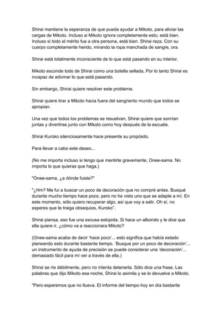 Shirai mantiene la esperanza de que pueda ayudar a Mikoto, para aliviar las cargas de Mikoto. Incluso si Mikoto ignora completamente esto, está bien. Incluso si todo el mérito fue a otra persona, está bien. Shirai reza. Con su cuerpo completamente herido, mirando la ropa manchada de sangre, ora. Shirai está totalmente inconsciente de lo que está pasando en su interior. Mikoto esconde todo de Shirai como una botella sellada, Por lo tanto Shirai es incapaz de adivinar lo que está pasando. Sin embargo, Shirai quiere resolver este problema. Shirai quiere tirar a Mikoto hacia fuera del sangriento mundo que todos se apropian. Una vez que todos los problemas se resuelvan, Shirai quiere que sonrían juntas y divertirse junto con Mikoto como hoy después de la escuela. Shirai Kuroko silenciosamente hace presente su propósito. Para llevar a cabo este deseo... (No me importa incluso si tengo que mentirte gravemente, Onee-sama. No importa lo que quieras que haga.) "Onee-sama, ¿a dónde fuiste?" "¿Hm? Me fui a buscar un poco de decoración que no compré antes. Busqué durante mucho tiempo hace poco, pero no he visto uno que se adapte a mí. En este momento, sólo quiero recuperar algo, así que voy a salir. Oh sí, no esperes que te traiga obsequios, Kuroko”. Shirai piensa, eso fue una excusa estúpida. Si hace un alboroto y le dice que ella quiere ir, ¿cómo va a reaccionara Mikoto? (Onee-sama acaba de decir ‘hace poco’... esto significa que había estado planeando esto durante bastante tiempo. ’Busque por un poco de decoración’... un instrumento de ayuda de precisión se puede considerar una ‘decoración’... demasiado fácil para mí ver a través de ella.) Shirai se ríe débilmente, pero no intenta detenerla. Sólo dice una frase. Las palabras que dijo Mikoto esa noche, Shirai lo asimila y se lo devuelve a Mikoto. "Pero esperemos que no llueva. El informe del tiempo hoy en día bastante  