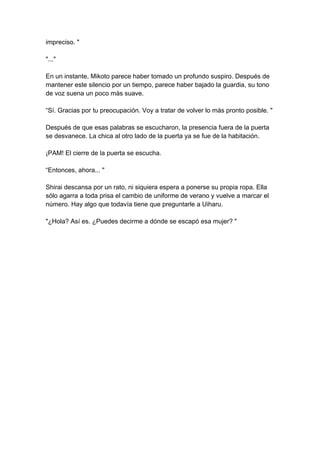 impreciso. " "..." En un instante, Mikoto parece haber tomado un profundo suspiro. Después de mantener este silencio por un tiempo, parece haber bajado la guardia, su tono de voz suena un poco más suave. “Sí. Gracias por tu preocupación. Voy a tratar de volver lo más pronto posible. " Después de que esas palabras se escucharon, la presencia fuera de la puerta se desvanece. La chica al otro lado de la puerta ya se fue de la habitación. ¡PAM! El cierre de la puerta se escucha. “Entonces, ahora... " Shirai descansa por un rato, ni siquiera espera a ponerse su propia ropa. Ella sólo agarra a toda prisa el cambio de uniforme de verano y vuelve a marcar el número. Hay algo que todavía tiene que preguntarle a Uiharu. "¿Hola? Así es. ¿Puedes decirme a dónde se escapó esa mujer? "  