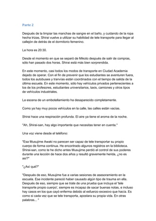 Parte 2 Después de la limpiar las manchas de sangre en el baño, y cuidando de la ropa hecha trizas, Shirai vuelve a utilizar su habilidad de tele transporte para llegar al callejón de detrás de el dormitorio femenino. La hora es 20:30. Desde el momento en que se separó de Mikoto después de salir de compras, sólo han pasado dos horas. Shirai está más bien sorprendida. En este momento, casi todos los modos de transporte en Ciudad Academia dejado de operar. Con el fin de prevenir que los estudiantes se aventuren fuera, todos los autobuses y tranvías están coordinados con el tiempo de salida de la última escuela. En este momento, sólo hay vehículos privados pertenecientes a los de los profesores, estudiantes universitarios, taxis, camiones y otros tipos de vehículos industriales. La escena de un embotellamiento ha desaparecido completamente. Como ya hay muy pocos vehículos en la calle, las calles están vacías. Shirai hace una respiración profunda. El aire ya tiene el aroma de la noche. "Ah, Shirai-san, hay algo importante que necesitas tener en cuenta." Una voz viene desde el teléfono: "Esa Musujime Awaki no parecen ser capaz de tele transportar su propio cuerpo de forma continua. He encontrado algunos registros en la biblioteca. Shirai-san, como te he dicho antes Musujime perdió el control de sus poderes durante una lección de hace dos años y resultó gravemente herida, ¿no es así?" "¿Así qué?" "Después de eso, Musujime fue a varias sesiones de asesoramiento en la escuela. Ese incidente pareció haber causado algún tipo de trauma en ella. Después de eso, siempre que se trate de una prueba que incluya el 'tele transporte propio cuerpo', siempre es incapaz de sacar buenas notas, e incluso hay casos en los que cayó enferma debido al esfuerzo excesivo que hacía. Es como si cada vez que se tele transporta, apostara su propia vida. En otras palabras... "  