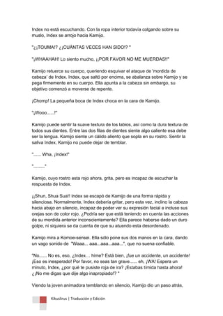 Kikuslirus | Traducción y Edición 
Index no está escuchando. Con la ropa interior todavía colgando sobre su muslo, Index se arrojo hacia Kamijo. "¿¡TOUMA!? ¿¡CUÁNTAS VECES HAN SIDO!? " "¡WHAAHAH! Lo siento mucho, ¡¡POR FAVOR NO ME MUERDAS!!" Kamijo retuerce su cuerpo, queriendo esquivar el ataque de 'mordida de cabeza‟ de Index. Index, que saltó por encima, se abalanza sobre Kamijo y se pega firmemente en su cuerpo. Ella apunta a la cabeza sin embargo, su objetivo comenzó a moverse de repente. ¡Chomp! La pequeña boca de Index choca en la cara de Kamijo. "¡Wooo......!" Kamijo puede sentir la suave textura de los labios, así como la dura textura de todos sus dientes. Entre las dos filas de dientes siente algo caliente esa debe ser la lengua. Kamijo siente un cálido aliento que sopla en su rostro. Sentir la saliva Index, Kamijo no puede dejar de temblar. "...... Wha, ¡Index!" "........." Kamijo, cuyo rostro esta rojo ahora, grita, pero es incapaz de escuchar la respuesta de Index. ¡¡Shun, Shua Sua!! Index se escapó de Kamijo de una forma rápida y silenciosa. Normalmente, Index debería gritar, pero esta vez, inclino la cabeza hacia abajo en silencio, incapaz de poder ver su expresión facial e incluso sus orejas son de color rojo. ¿Podría ser que está teniendo en cuenta las acciones de su mordida anterior inconscientemente? Ella parece haberse dado un duro golpe, ni siquiera se da cuenta de que su atuendo esta desordenado. Kamijo mira a Komoe-sensei. Ella sólo pone sus dos manos en la cara, dando un vago sonido de "Waaa... aaa...aaa...aaa...", que no suena confiable. "No...... No es, eso, ¿Index… hime? Está bien, ¡fue un accidente, un accidente! ¡Eso es inesperado! Por favor, no seas tan grave...... eh, ¡WA! Espera un minuto, Index, ¿por qué te pusiste roja de ira? ¡Estabas tímida hasta ahora! ¿¡No me digas que dije algo inapropiado!? " Viendo la joven animadora temblando en silencio, Kamijo dio un paso atrás,  