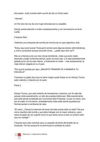 Kikuslirus | Traducción y Edición 
dos pasos. Justo cuando está a punto de dar un tercer pasó. "-Kamijo". Un frio tono de voz de una mujer atraviesa por su espalda. Kamijo presta atención a Index cuidadosamente y con nerviosismo se da la vuelta. Fukiyose Seiri. Vistiendo una chaqueta del comité por encima de su ropa deportiva, dice: "Estoy aquí para buscar Tsukuyomi-sensei para algunas tareas administrativas, y vine a comprobar porque escuché voces... ¿estás aquí otra vez?" Ella ve a Kamijo junto con dos chicas temblando, Index que está medio desnuda y luego ve Komoe-sensei, quien se puso roja, y la ropa perfectamente apilada junto con la ropa interior, y finalmente en Index - más exactamente, la ropa interior colgada en su muslo . "Por qué te quedas por aquí, ¡MALDITO TRAIDOR VE A ANIMAR A TU ESCUELA!” Tomando un golpe duro que no tiene ningún poder Esper en el, Kamijo Touma salió volando y rodando por el suelo. Parte 5 Kamijo Touma, que está cubierto de hematomas y lesiones, por fin sale del parque (más exactamente, un sitio de pruebas botánicas). Más exactamente, que está siendo arrastrado por una furiosa Seiri Fukiyose, no por su mano, sino por el cuello. En el interior, probablemente Index está siendo ayudada por Komoe-sensei a cambiarse de ropa. "En serio. ¿Tienes la intención de hacer de este evento todo un éxito? Sé que como miembro del comité y que debo trabajar con el mayor esfuerzo, ¡pero estoy enojado de ver a gente como tú que actúa como si esto no tuviera nada que ver contigo! " Fukiyose dice esto mientras saca un paquete de leche del bolsillo de su chaqueta. Tal vez porque la ira disminuye la cantidad de calcio.  