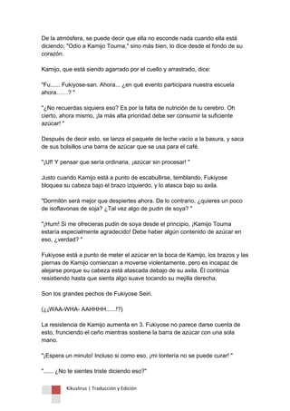 Kikuslirus | Traducción y Edición 
De la atmósfera, se puede decir que ella no esconde nada cuando ella está diciendo: "Odio a Kamijo Touma," sino más bien, lo dice desde el fondo de su corazón. Kamijo, que está siendo agarrado por el cuello y arrastrado, dice: "Fu...... Fukiyose-san. Ahora... ¿en qué evento participara nuestra escuela ahora……? " "¿No recuerdas siquiera eso? Es por la falta de nutrición de tu cerebro. Oh cierto, ahora mismo, ¡la más alta prioridad debe ser consumir la suficiente azúcar! " Después de decir esto, se lanza el paquete de leche vacío a la basura, y saca de sus bolsillos una barra de azúcar que se usa para el café. "¡Uf! Y pensar que sería ordinaria, ¡azúcar sin procesar! " Justo cuando Kamijo está a punto de escabullirse, temblando, Fukiyose bloquea su cabeza bajo el brazo izquierdo, y lo atasca bajo su axila. "Dormilón será mejor que despiertes ahora. De lo contrario, ¿quieres un poco de isoflavonas de soja? ¿Tal vez algo de pudin de soya? " "¡Hum! Si me ofrecieras pudin de soya desde el principio, ¡Kamijo Touma estaría especialmente agradecido! Debe haber algún contenido de azúcar en eso, ¿verdad? " Fukiyose está a punto de meter el azúcar en la boca de Kamijo, los brazos y las piernas de Kamijo comienzan a moverse violentamente, pero es incapaz de alejarse porque su cabeza está atascada debajo de su axila. Él continúa resistiendo hasta que sienta algo suave tocando su mejilla derecha. Son los grandes pechos de Fukiyose Seiri. (¿¡WAA-WHA- AAHHHH......!?) La resistencia de Kamijo aumenta en 3. Fukiyose no parece darse cuenta de esto, frunciendo el ceño mientras sostiene la barra de azúcar con una sola mano. "¡Espera un minuto! Incluso si como eso, ¡mi tontería no se puede curar! " "...... ¿No te sientes triste diciendo eso?"  