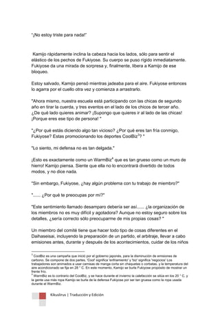 Kikuslirus | Traducción y Edición 
“¡No estoy triste para nada!” 
Kamijo rápidamente inclina la cabeza hacia los lados, sólo para sentir el elástico de los pechos de Fukiyose. Su cuerpo se puso rígido inmediatamente. Fukiyose da una mirada de sorpresa y, finalmente, libera a Kamijo de ese bloqueo. Estoy salvado, Kamijo pensó mientras jadeaba para el aire. Fukiyose entonces lo agarra por el cuello otra vez y comienza a arrastrarlo. "Ahora mismo, nuestra escuela está participando con las chicas de segundo año en tirar la cuerda, y tres eventos en el lado de los chicos de tercer año. ¿De qué lado quieres animar? ¡Supongo que quieres ir al lado de las chicas! ¡Porque eres ese tipo de persona! " "¿Por qué estás diciendo algo tan vicioso? ¿Por qué eres tan fría conmigo, Fukiyose? Estas promocionando los deportes CoolBiz3? " "Lo siento, mi defensa no es tan delgada." ¡Esto es exactamente como un WarmBiz4 que es tan grueso como un muro de hierro! Kamijo piensa. Siente que ella no lo encontrará divertido de todos modos, y no dice nada. "Sin embargo, Fukiyose, ¿hay algún problema con tu trabajo de miembro?" "...... ¿Por qué te preocupas por mí?" "Este sentimiento llamado desamparo debería ser así...... ¿la organización de los miembros no es muy difícil y agotadora? Aunque no estoy seguro sobre los detalles, ¿sería correcto sólo preocuparme de mis propias cosas? " Un miembro del comité tiene que hacer todo tipo de cosas diferentes en el Daihaseisai, incluyendo la preparación de un partido, el arbitraje, llevar a cabo emisiones antes, durante y después de los acontecimientos, cuidar de los niños 
3 CoolBiz es una campaña que inició por el gobierno japonés, para la disminución de emisiones de carbono. Se compone de dos partes, 'Cool' significa 'enfriamiento' y 'biz' significa 'negocios' Los trabajadores son animados a usar camisas de manga corta sin chaquetas o corbatas. y la temperatura del aire acondicionado se fija en 28 ° C. En este momento, Kamijo se burla Fukiyose propósito de mostrar un frente frío. 4 WarmBiz es lo contrario del CoolBiz, y se hace durante el invierno la calefacción se sitúa en los 20 ° C, y la gente usa más ropa Kamijo se burla de la defensa Fukiyose por ser tan gruesa como la ropa usada durante el WarmBiz.  